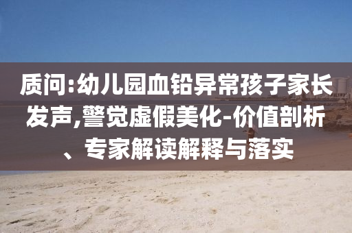 質(zhì)問:幼兒園血鉛異常孩子家長發(fā)聲,警覺虛假美化-價值剖析、專家解讀解釋與落實