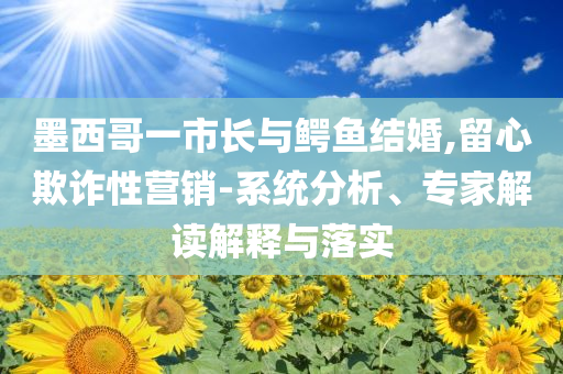 墨西哥一市長與鱷魚結(jié)婚,留心欺詐性營銷-系統(tǒng)分析、專家解讀解釋與落實(shí)