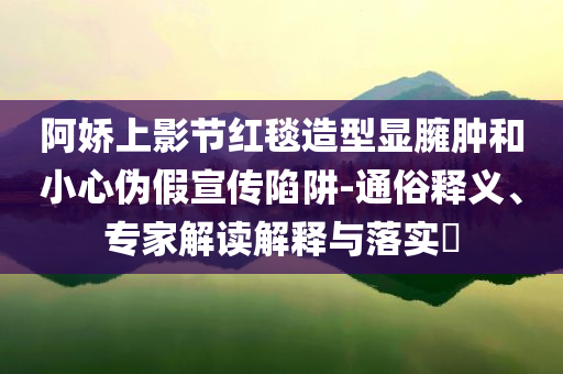 阿嬌上影節(jié)紅毯造型顯臃腫和小心偽假宣傳陷阱-通俗釋義、專家解讀解釋與落實(shí)?
