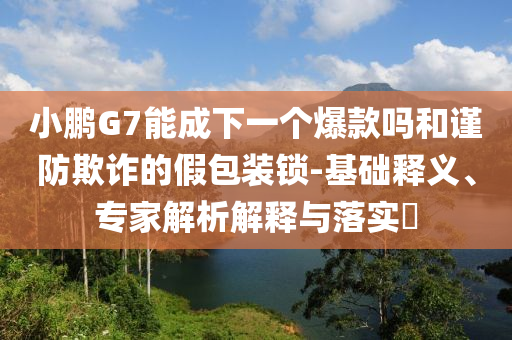 小鵬G7能成下一個(gè)爆款嗎和謹(jǐn)防欺詐的假包裝鎖-基礎(chǔ)釋義、專家解析解釋與落實(shí)?