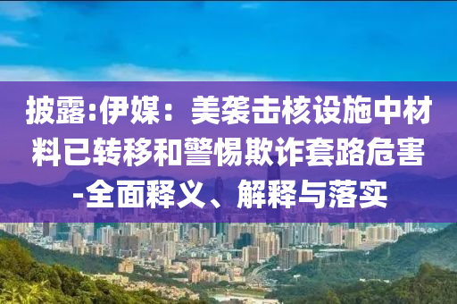 披露:伊媒：美襲擊核設(shè)施中材料已轉(zhuǎn)移和警惕欺詐套路危害-全面釋義、解釋與落實(shí)