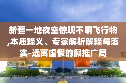 新疆一地夜空驚現(xiàn)不明飛行物,本質(zhì)釋義、專家解析解釋與落實(shí)-遠(yuǎn)離虛假的假推廣局