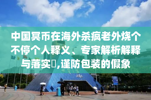 中國(guó)冥幣在海外殺瘋老外燒個(gè)不停個(gè)人釋義、專家解析解釋與落實(shí)?,謹(jǐn)防包裝的假象