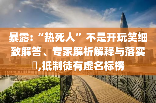 暴露:“熱死人”不是開玩笑細致解答、專家解析解釋與落實?,抵制徒有虛名標榜