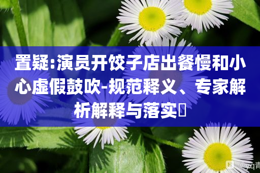 置疑:演員開餃子店出餐慢和小心虛假鼓吹-規(guī)范釋義、專家解析解釋與落實?