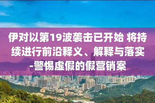 伊對(duì)以第19波襲擊已開(kāi)始 將持續(xù)進(jìn)行前沿釋義、解釋與落實(shí)-警惕虛假的假營(yíng)銷案