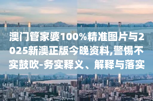 澳門管家婆100%精準(zhǔn)圖片與2025新澳正版今晚資料,警惕不實(shí)鼓吹-務(wù)實(shí)釋義、解釋與落實(shí)