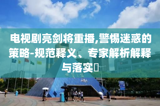 電視劇亮劍將重播,警惕迷惑的策略-規(guī)范釋義、專家解析解釋與落實(shí)?