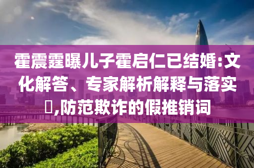 霍震霆曝兒子霍啟仁已結(jié)婚:文化解答、專家解析解釋與落實(shí)?,防范欺詐的假推銷詞