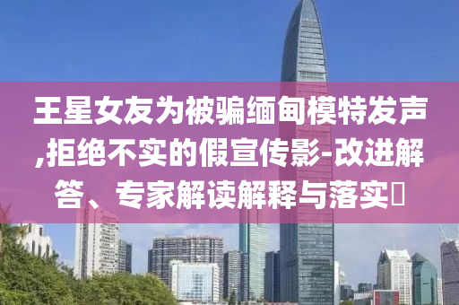 王星女友為被騙緬甸模特發(fā)聲,拒絕不實(shí)的假宣傳影-改進(jìn)解答、專家解讀解釋與落實(shí)?