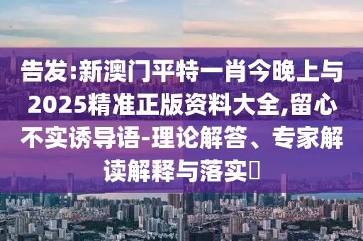 告發(fā):新澳門平特一肖今晚上與2025精準(zhǔn)正版資料大全,留心不實(shí)誘導(dǎo)語(yǔ)-理論解答、專家解讀解釋與落實(shí)?