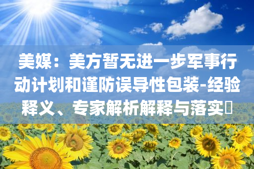 美媒：美方暫無進(jìn)一步軍事行動計(jì)劃和謹(jǐn)防誤導(dǎo)性包裝-經(jīng)驗(yàn)釋義、專家解析解釋與落實(shí)?