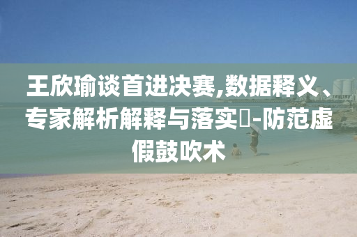 王欣瑜談首進(jìn)決賽,數(shù)據(jù)釋義、專家解析解釋與落實(shí)?-防范虛假鼓吹術(shù)