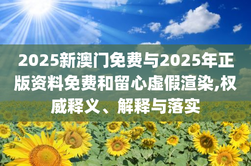 2025新澳門免費與2025年正版資料免費和留心虛假渲染,權威釋義、解釋與落實
