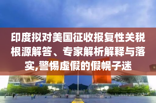 印度擬對美國征收報復性關稅根源解答、專家解析解釋與落實,警惕虛假的假幌子迷