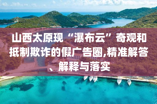 山西太原現(xiàn)“瀑布云”奇觀和抵制欺詐的假廣告圈,精準(zhǔn)解答、解釋與落實