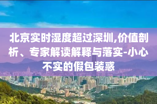 北京實時濕度超過深圳,價值剖析、專家解讀解釋與落實-小心不實的假包裝惑