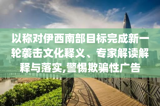 以稱對伊西南部目標(biāo)完成新一輪襲擊文化釋義、專家解讀解釋與落實,警惕欺騙性廣告