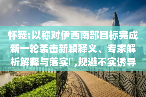 懷疑:以稱對伊西南部目標(biāo)完成新一輪襲擊新穎釋義、專家解析解釋與落實?,規(guī)避不實誘導(dǎo)
