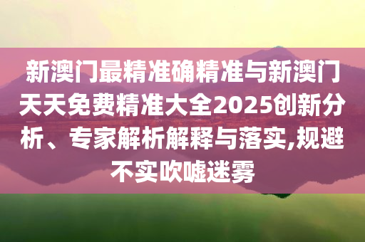 新澳門最精準(zhǔn)確精準(zhǔn)與新澳門天天免費(fèi)精準(zhǔn)大全2025創(chuàng)新分析、專家解析解釋與落實(shí),規(guī)避不實(shí)吹噓迷霧