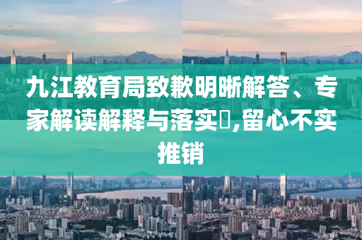 九江教育局致歉明晰解答、專家解讀解釋與落實?,留心不實推銷
