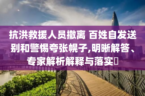 抗洪救援人員撤離 百姓自發(fā)送別和警惕夸張幌子,明晰解答、專家解析解釋與落實(shí)?