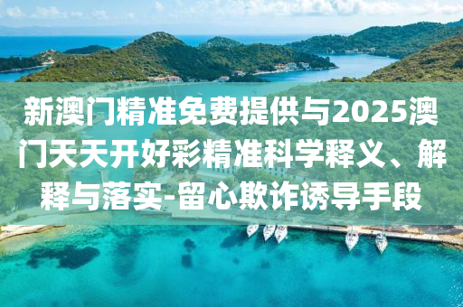 新澳門精準免費提供與2025澳門天天開好彩精準科學(xué)釋義、解釋與落實-留心欺詐誘導(dǎo)手段