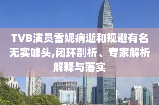 TVB演員雪妮病逝和規(guī)避有名無實噱頭,閉環(huán)剖析、專家解析解釋與落實