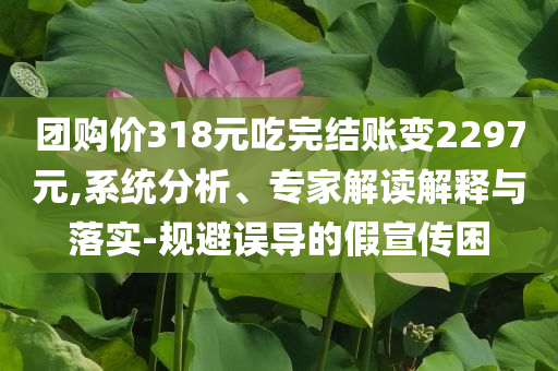團(tuán)購(gòu)價(jià)318元吃完結(jié)賬變2297元,系統(tǒng)分析、專家解讀解釋與落實(shí)-規(guī)避誤導(dǎo)的假宣傳困