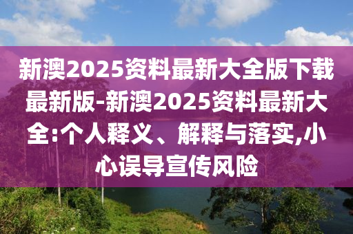 新澳2025資料最新大全版下載最新版-新澳2025資料最新大全:個人釋義、解釋與落實,小心誤導宣傳風險