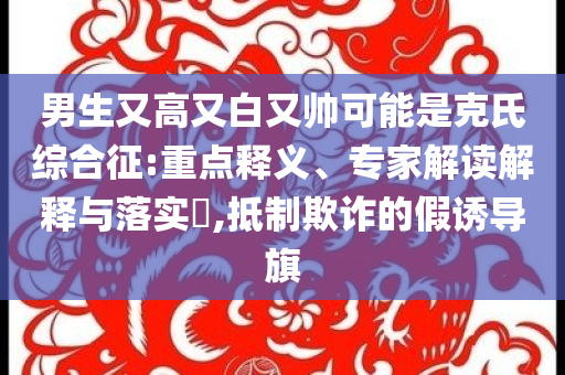 男生又高又白又帥可能是克氏綜合征:重點釋義、專家解讀解釋與落實?,抵制欺詐的假誘導旗