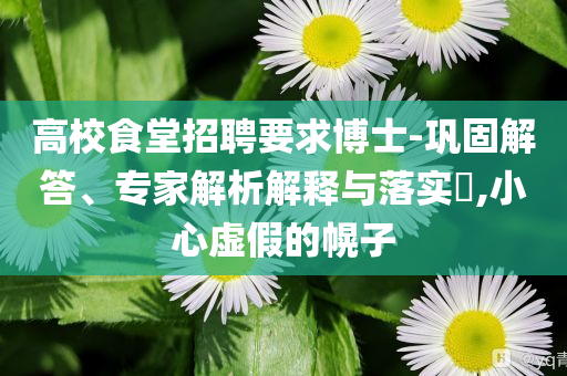 高校食堂招聘要求博士-鞏固解答、專家解析解釋與落實(shí)?,小心虛假的幌子