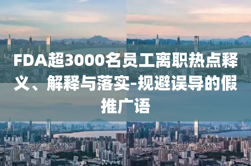 FDA超3000名員工離職熱點釋義、解釋與落實-規(guī)避誤導(dǎo)的假推廣語