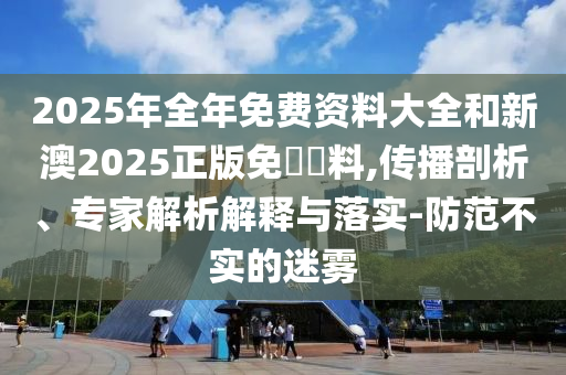 2025年全年免費資料大全和新澳2025正版免費資料,傳播剖析、專家解析解釋與落實-防范不實的迷霧