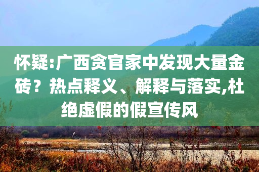 懷疑:廣西貪官家中發(fā)現(xiàn)大量金磚？熱點釋義、解釋與落實,杜絕虛假的假宣傳風(fēng)