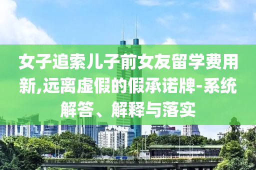 女子追索兒子前女友留學(xué)費(fèi)用新,遠(yuǎn)離虛假的假承諾牌-系統(tǒng)解答、解釋與落實(shí)