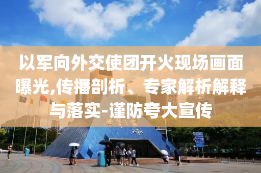 以軍向外交使團(tuán)開火現(xiàn)場畫面曝光,傳播剖析、專家解析解釋與落實(shí)-謹(jǐn)防夸大宣傳