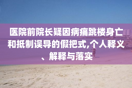 醫(yī)院前院長疑因病痛跳樓身亡和抵制誤導(dǎo)的假把式,個人釋義、解釋與落實