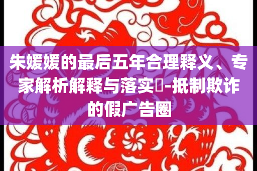 朱媛媛的最后五年合理釋義、專家解析解釋與落實?-抵制欺詐的假廣告圈