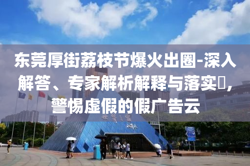 東莞厚街荔枝節(jié)爆火出圈-深入解答、專家解析解釋與落實?,警惕虛假的假廣告云