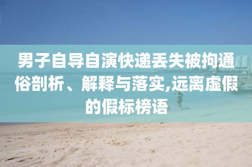 男子自導(dǎo)自演快遞丟失被拘通俗剖析、解釋與落實(shí),遠(yuǎn)離虛假的假標(biāo)榜語