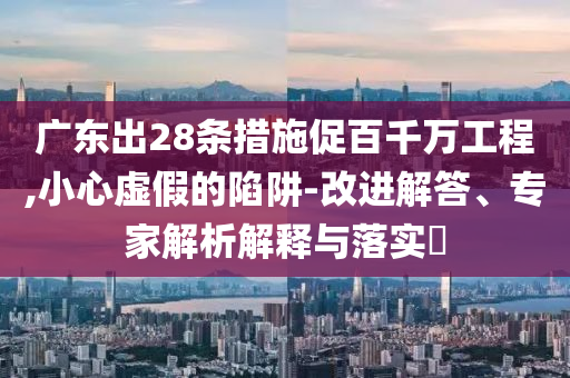 廣東出28條措施促百千萬(wàn)工程,小心虛假的陷阱-改進(jìn)解答、專家解析解釋與落實(shí)?