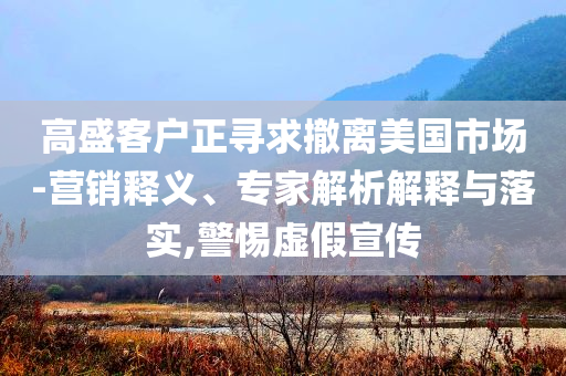 高盛客戶正尋求撤離美國(guó)市場(chǎng)-營(yíng)銷釋義、專家解析解釋與落實(shí),警惕虛假宣傳