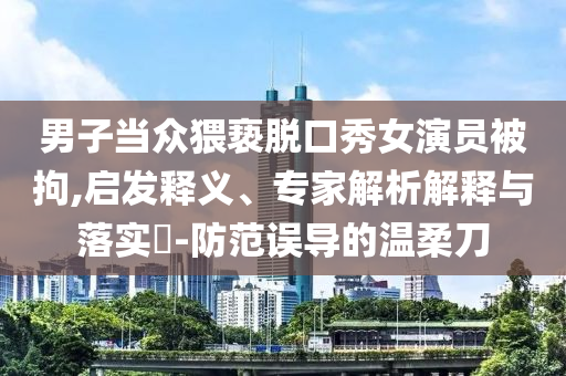 男子當(dāng)眾猥褻脫口秀女演員被拘,啟發(fā)釋義、專家解析解釋與落實(shí)?-防范誤導(dǎo)的溫柔刀