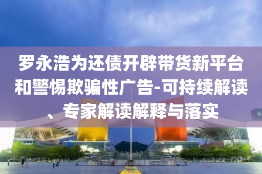 羅永浩為還債開辟帶貨新平臺(tái)和警惕欺騙性廣告-可持續(xù)解讀、專家解讀解釋與落實(shí)