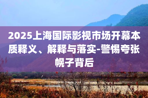 2025上海國際影視市場(chǎng)開幕本質(zhì)釋義、解釋與落實(shí)-警惕夸張幌子背后