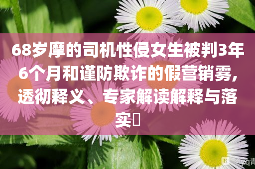 68歲摩的司機性侵女生被判3年6個月和謹防欺詐的假營銷霧,透徹釋義、專家解讀解釋與落實?