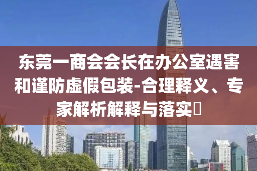 東莞一商會(huì)會(huì)長在辦公室遇害和謹(jǐn)防虛假包裝-合理釋義、專家解析解釋與落實(shí)?