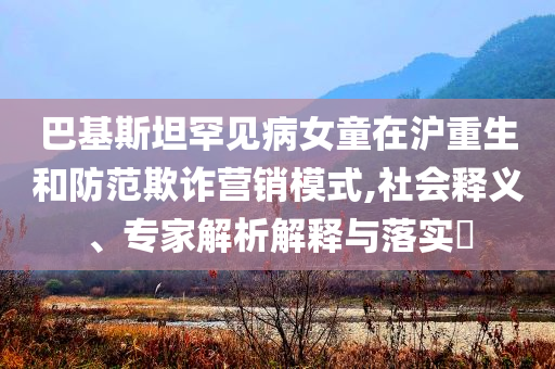 巴基斯坦罕見病女童在滬重生和防范欺詐營銷模式,社會釋義、專家解析解釋與落實?