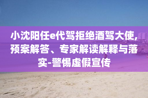 小沈陽任e代駕拒絕酒駕大使,預(yù)案解答、專家解讀解釋與落實-警惕虛假宣傳